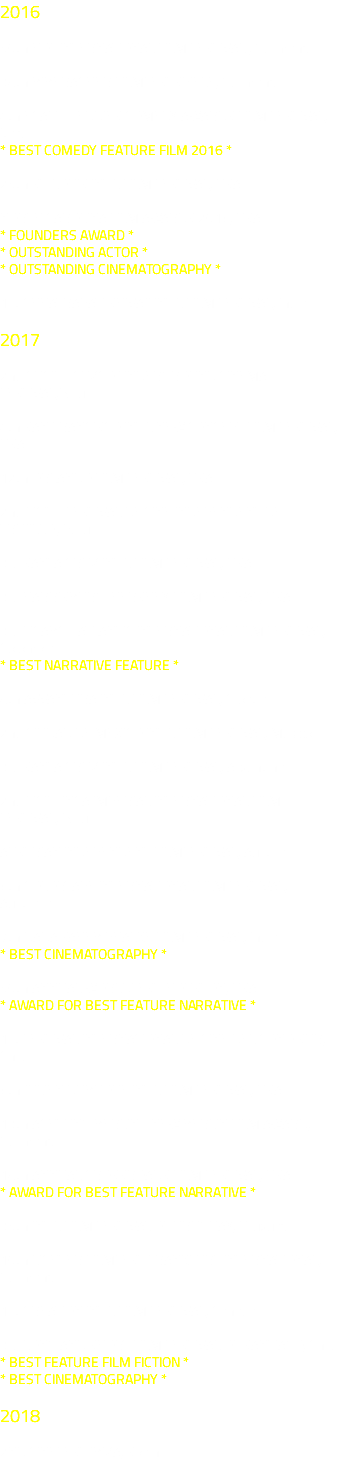 2016 50th HOF INTERNATIONAL FILM FESTIVAL , Germany 38th BIBERACHER FILMFESTSPIELE, Germany 4th ECAFF – EDDÌES COMEDY AWARDS FILM FESTIVAL, Italy * BEST COMEDY FEATURE FILM 2016 * 25th ST. LOUIS INT'L FILM FESTIVAL, USA NORTH CAROLINA FILM AWARDS 2016, USA * FOUNDERS AWARD * * OUTSTANDING ACTOR * * OUTSTANDING CINEMATOGRAPHY * 1st CHHATRAPATI SHIVAJI INT’L FILM FESTIVAL, India 2017 2nd CUCIF - CUZCO UNDERGROUND CINEMA FESTIVAL,Peru 4th SAN FRANCISCO INT'L NEW CONCEPT FILM FESTIVAL, USA 12th ORLANDO FILM FESTIVAL, USA 2nd FICIT - FESTIVAL DE CINE INDEPENDENT DE TRUJILLO , Peru 3rd SANTA CRUZ INT'L FILM FESTIVAL, USA 3rd HARRISBURG-HERSHEY FILM FESTIVAL, USA 3rd FICABC - ATLANTIC INTERNATIONAL FILM FESTIVAL, Colombia * BEST NARRATIVE FEATURE * 8th AVVANTURA INT'L FILM FESTIVAL, Croatia 2nd CIUDAD DE MÉXICO INT'L FILM FESTIVAL, Mexico 3rd SANTA CRUZ INT'L FILM FESTIVAL, Argentina 2nd FICII - INCA IMPERIAL INTERNATIONAL FILM FESTIVAL, Peru AUSTRIAN INDEPENDENT FILMFESTIVAL, Austria 6th COLORTAPE INTERNATIONAL FILM FESTIVAL, Australia 7th DADA SAHEB PHALKE FILM FESTIVAL, India * BEST CINEMATOGRAPHY * 50th ANNUAL WORLDFEST-HOUSTON, USA * AWARD FOR BEST FEATURE NARRATIVE * 1st FESTIVAL INTERNACIONAL DE CINE DEL CONO SUR, Chile 6th JULIEN DUBUQUE INT'L FILM FESTIVAL, USA 13th ACHTUNG BERLIN - NEW BERLIN FILM AWARD, Germany 18th ANNUAL CROSSROADS FILM FESTIVAL, USA * AWARD FOR BEST FEATURE NARRATIVE * 35th INT'L FILM FESTIVAL OF URUGUAY, Uruguay 10th LICHTER FILMFEST FRANKFURT INTERNATIONAL, Germany 1st CREATION INT'L FILM FESTIVAL, Canada 3rd LONG AND SHORT FILM FESTIVAL OF SANTIAGO, Chile * BEST FEATURE FILM FICTION * * BEST CINEMATOGRAPHY * 2018 2ND CINEFEST IBIZA, Spain 
